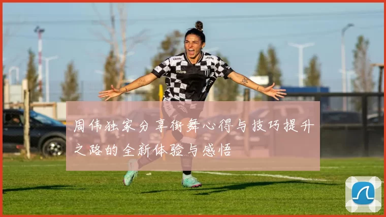 周伟独家分享街舞心得与技巧提升之路的全新体验与感悟