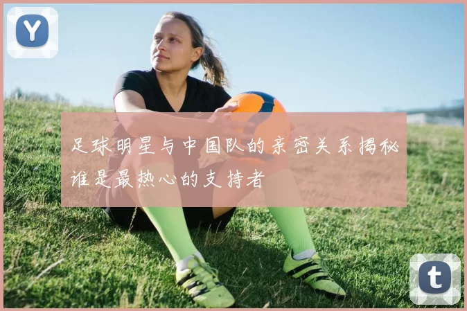 足球明星与中国队的亲密关系揭秘谁是最热心的支持者