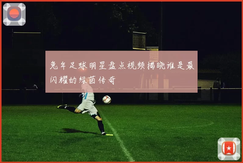 兔年足球明星盘点视频揭晓谁是最闪耀的绿茵传奇