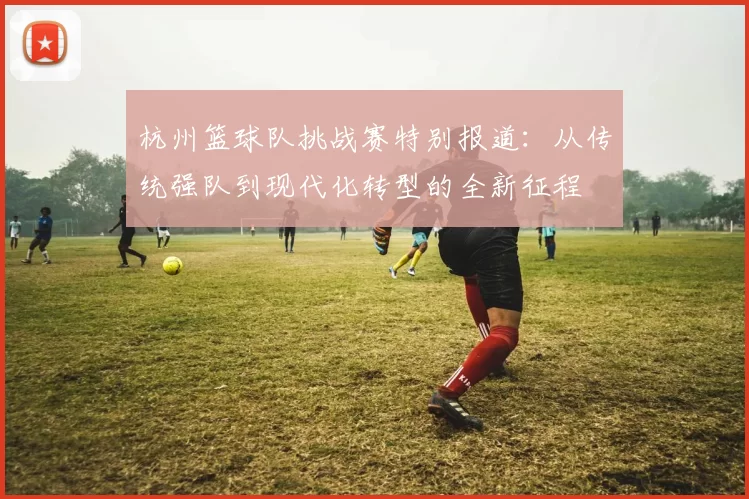 杭州篮球队挑战赛特别报道：从传统强队到现代化转型的全新征程
