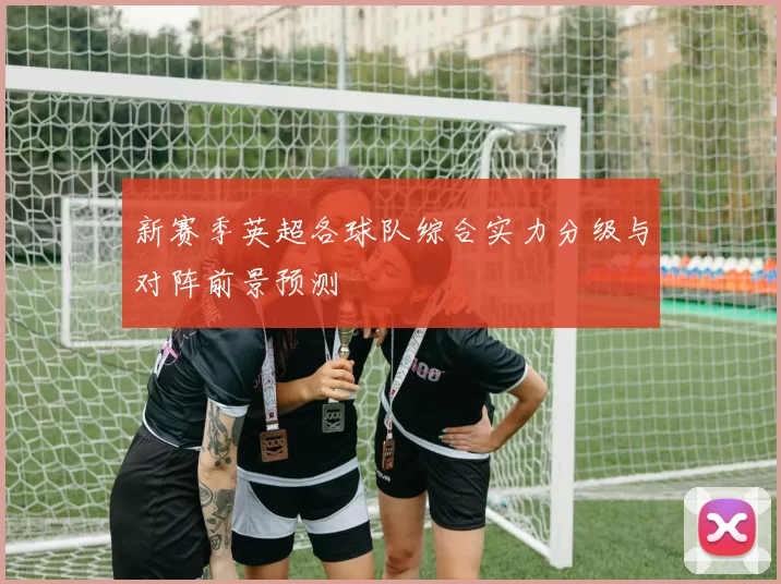 新赛季英超各球队综合实力分级与对阵前景预测