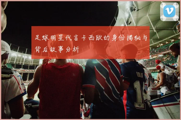 足球明星代言卡西欧的身份揭秘与背后故事分析