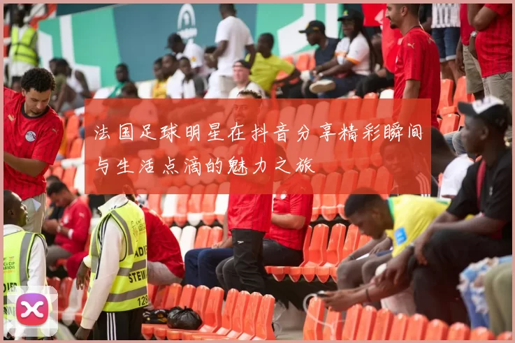 法国足球明星在抖音分享精彩瞬间与生活点滴的魅力之旅