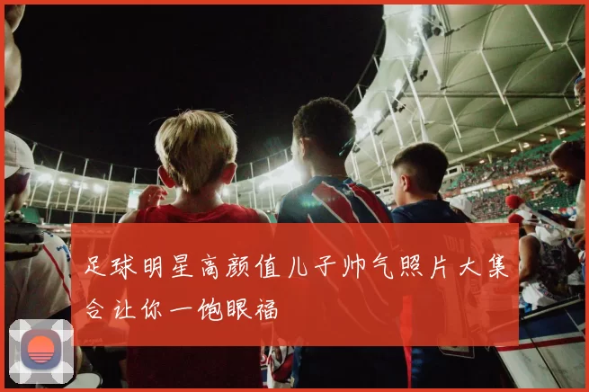 足球明星高颜值儿子帅气照片大集合让你一饱眼福