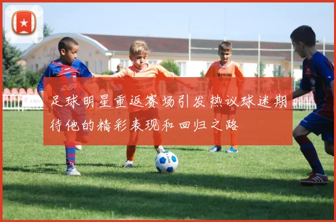 足球明星重返赛场引发热议球迷期待他的精彩表现和回归之路