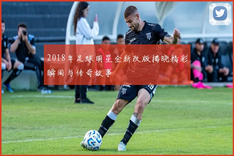 2018年足球明星全新改版揭晓精彩瞬间与传奇故事