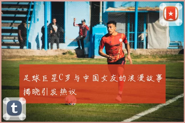 足球巨星C罗与中国女友的浪漫故事揭晓引发热议