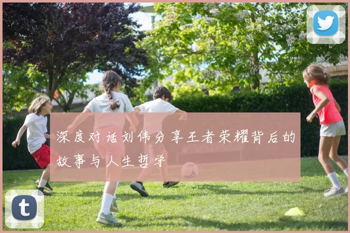 深度对话刘伟分享王者荣耀背后的故事与人生哲学