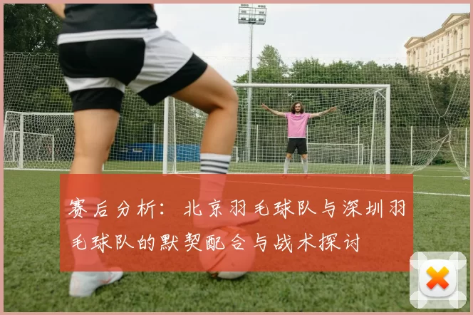 赛后分析：北京羽毛球队与深圳羽毛球队的默契配合与战术探讨