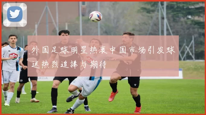 外国足球明星热衷中国市场引发球迷热烈追捧与期待