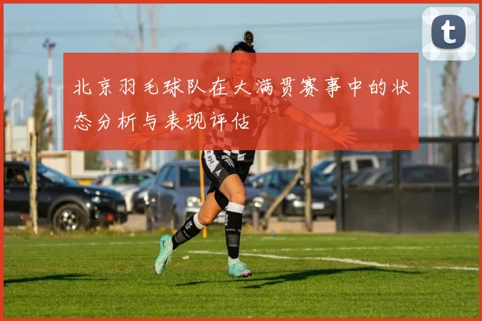 北京羽毛球队在大满贯赛事中的状态分析与表现评估