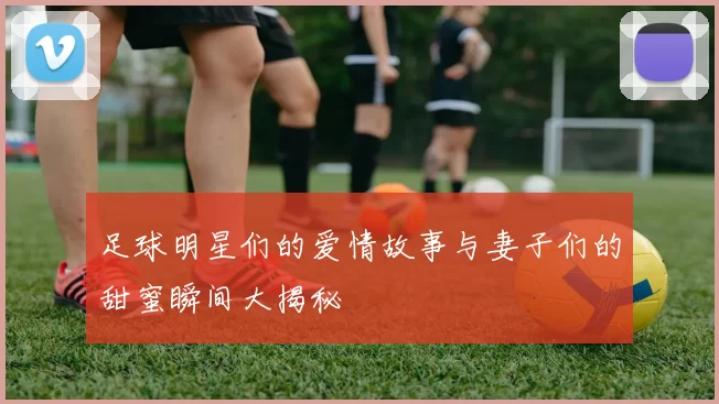 足球明星们的爱情故事与妻子们的甜蜜瞬间大揭秘