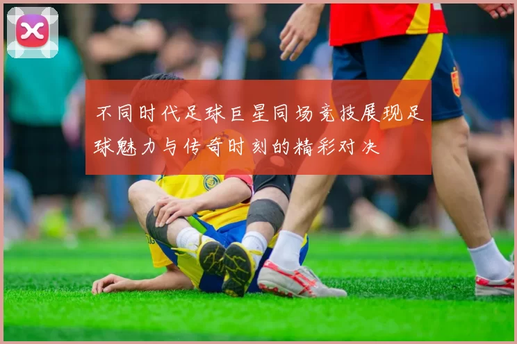 不同时代足球巨星同场竞技展现足球魅力与传奇时刻的精彩对决