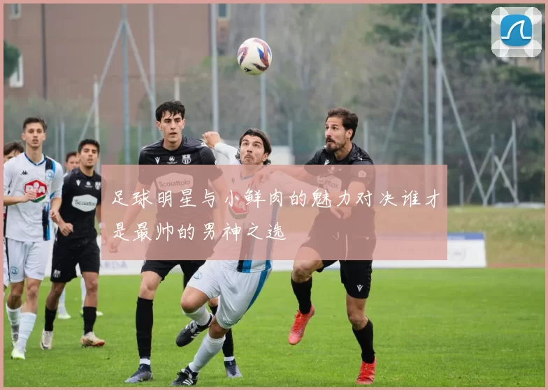 足球明星与小鲜肉的魅力对决谁才是最帅的男神之选