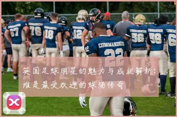 英国足球明星的魅力与成就解析：谁是最受欢迎的球场传奇