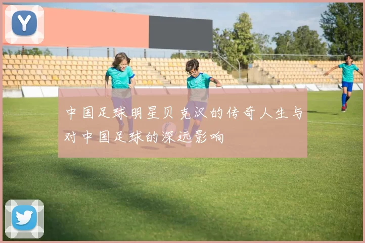 中国足球明星贝克汉的传奇人生与对中国足球的深远影响