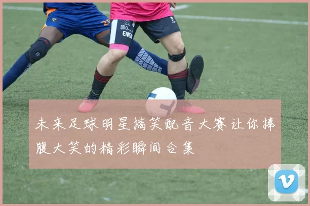 未来足球明星搞笑配音大赛让你捧腹大笑的精彩瞬间合集