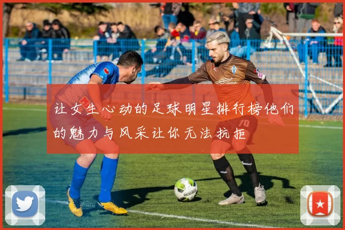 让女生心动的足球明星排行榜他们的魅力与风采让你无法抗拒