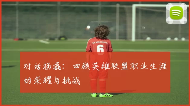 对话杨磊：回顾英雄联盟职业生涯的荣耀与挑战