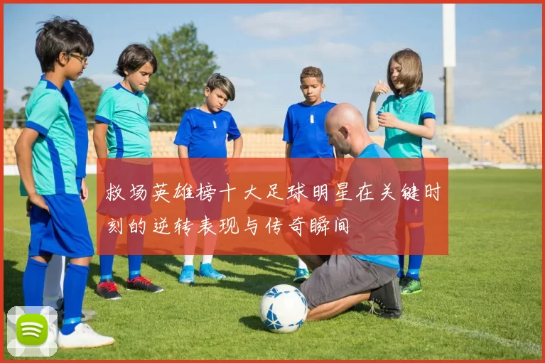 救场英雄榜十大足球明星在关键时刻的逆转表现与传奇瞬间