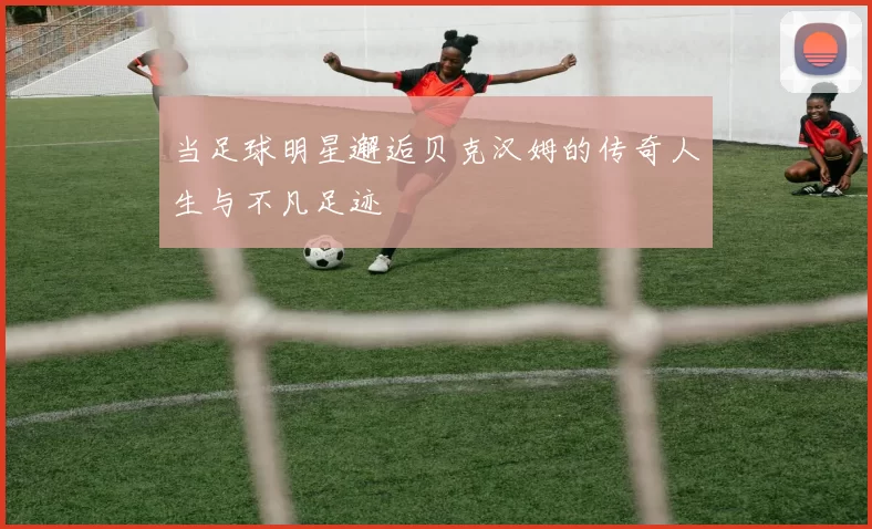 当足球明星邂逅贝克汉姆的传奇人生与不凡足迹