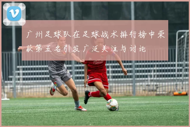 广州足球队在足球战术排行榜中荣获第五名引发广泛关注与讨论