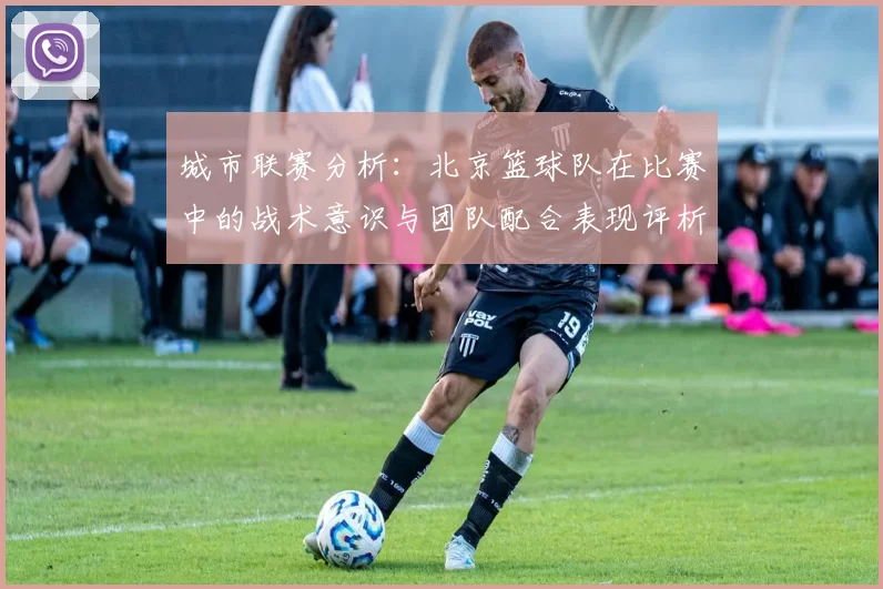 城市联赛分析：北京篮球队在比赛中的战术意识与团队配合表现评析