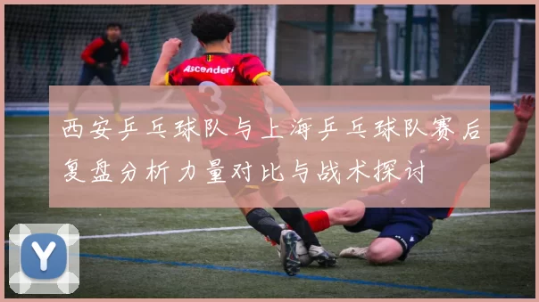 西安乒乓球队与上海乒乓球队赛后复盘分析力量对比与战术探讨