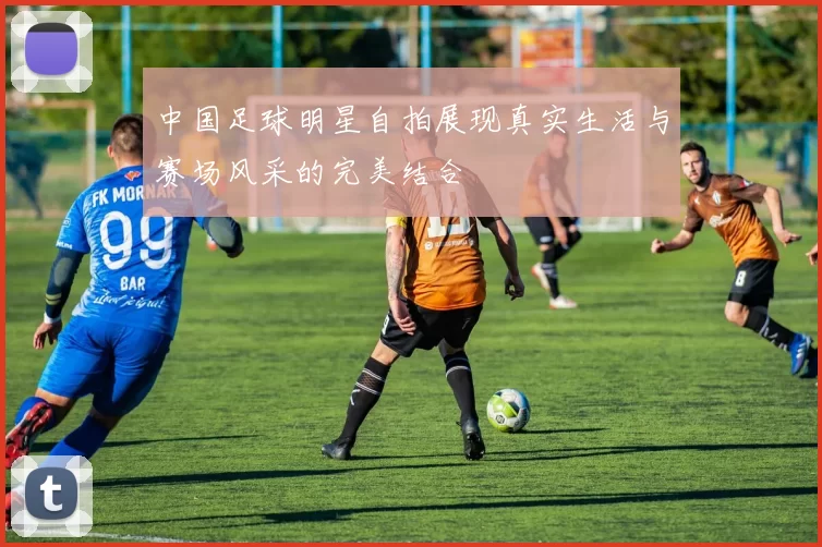中国足球明星自拍展现真实生活与赛场风采的完美结合