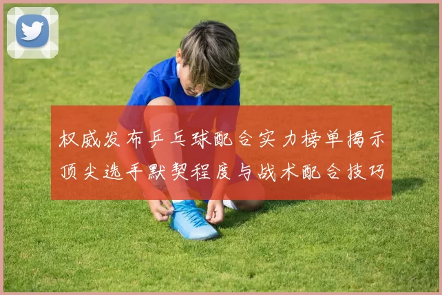 权威发布乒乓球配合实力榜单揭示顶尖选手默契程度与战术配合技巧
