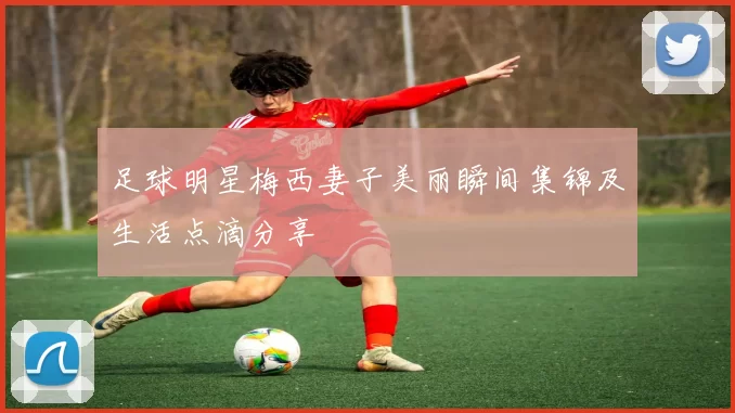 足球明星梅西妻子美丽瞬间集锦及生活点滴分享
