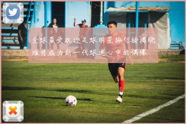 全球最受欢迎足球明星排行榜揭晓谁将成为新一代球迷心中的偶像