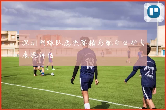 深圳网球队总决赛精彩配合分析与表现评估