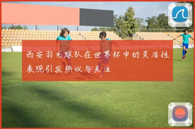西安羽毛球队在世界杯中的灵活性表现引发热议与关注