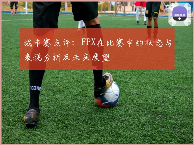 城市赛点评：FPX在比赛中的状态与表现分析及未来展望