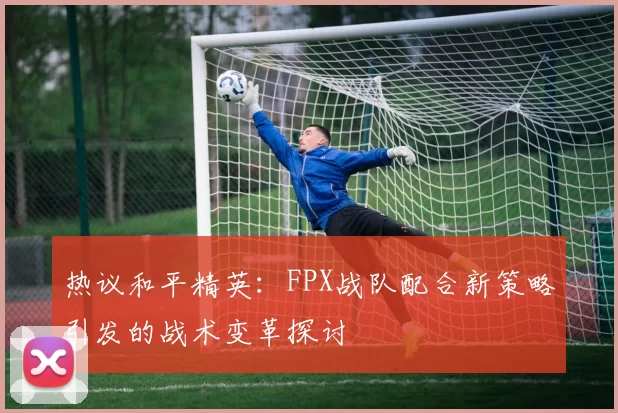 热议和平精英：FPX战队配合新策略引发的战术变革探讨