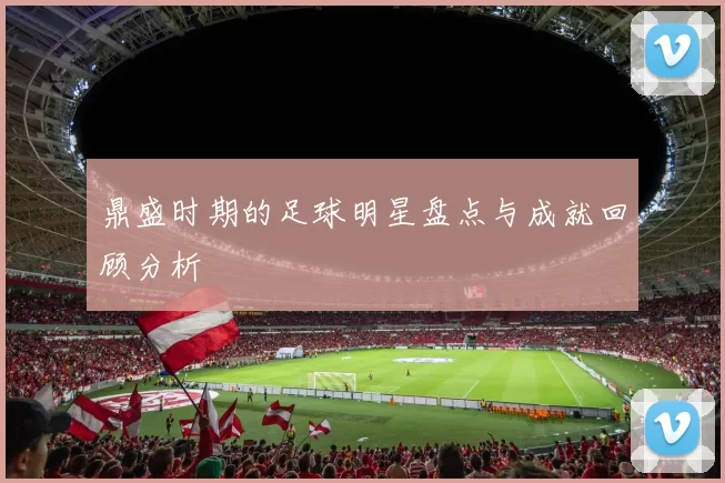 鼎盛时期的足球明星盘点与成就回顾分析