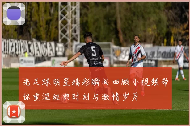 老足球明星精彩瞬间回顾小视频带你重温经典时刻与激情岁月