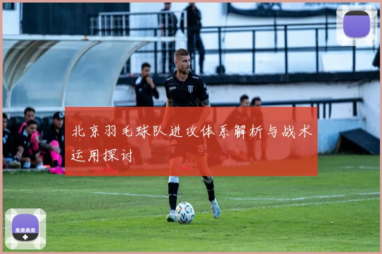 北京羽毛球队进攻体系解析与战术运用探讨