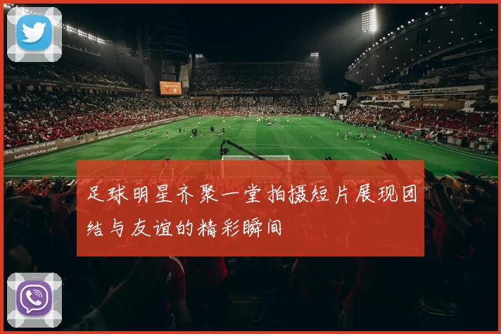 足球明星齐聚一堂拍摄短片展现团结与友谊的精彩瞬间