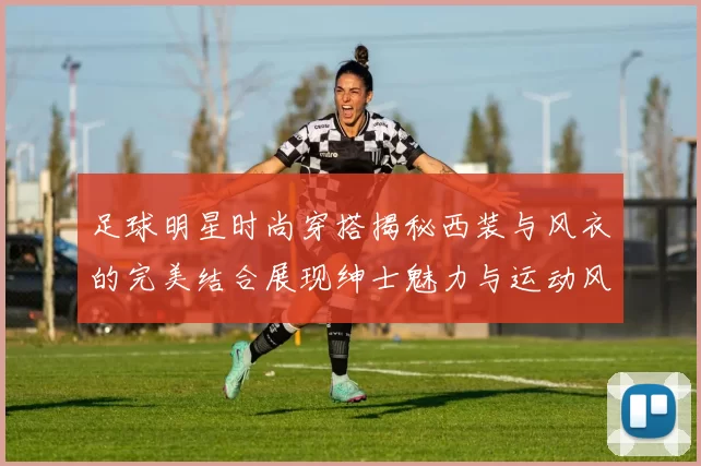 足球明星时尚穿搭揭秘西装与风衣的完美结合展现绅士魅力与运动风范
