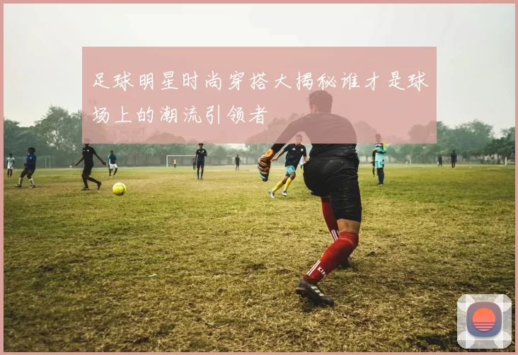 足球明星时尚穿搭大揭秘谁才是球场上的潮流引领者