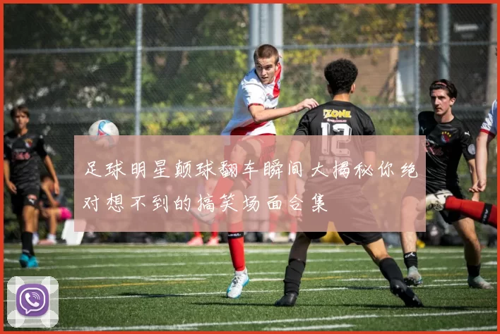 足球明星颠球翻车瞬间大揭秘你绝对想不到的搞笑场面合集