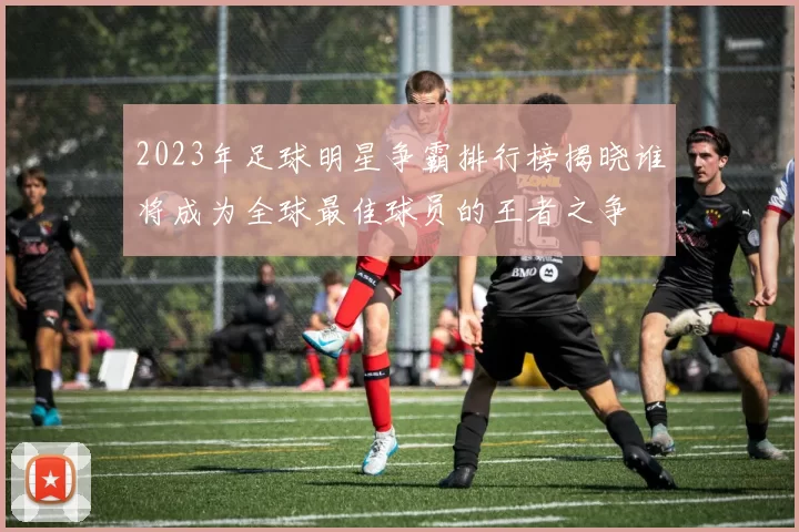 2023年足球明星争霸排行榜揭晓谁将成为全球最佳球员的王者之争