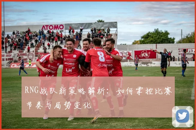 RNG战队新策略解析：如何掌控比赛节奏与局势变化