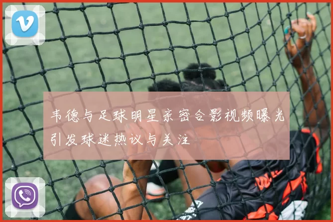 韦德与足球明星亲密合影视频曝光引发球迷热议与关注