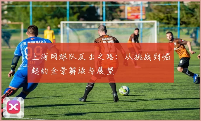 上海网球队反击之路：从挑战到崛起的全景解读与展望