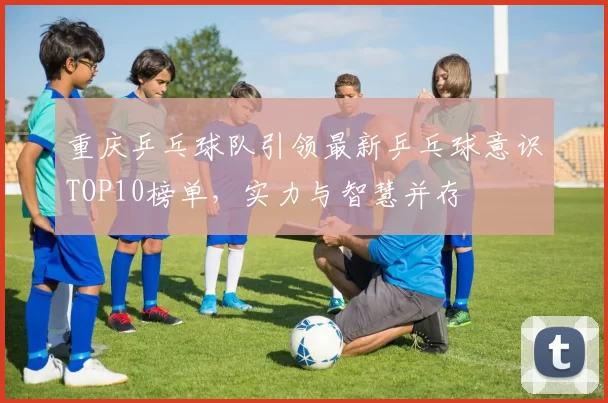 重庆乒乓球队引领最新乒乓球意识TOP10榜单，实力与智慧并存