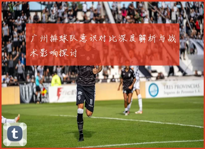 广州排球队意识对比深度解析与战术影响探讨