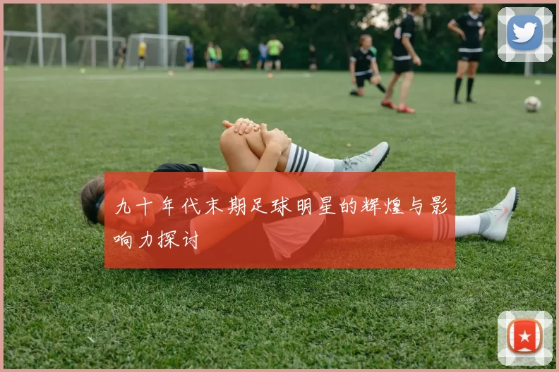 九十年代末期足球明星的辉煌与影响力探讨